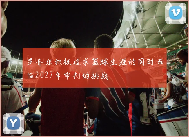 罗齐尔积极追求篮球生涯的同时面临2027年审判的挑战
