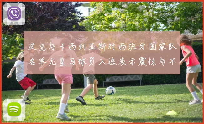 皮克与卡西利亚斯对西班牙国家队名单无皇马球员入选表示震惊与不解