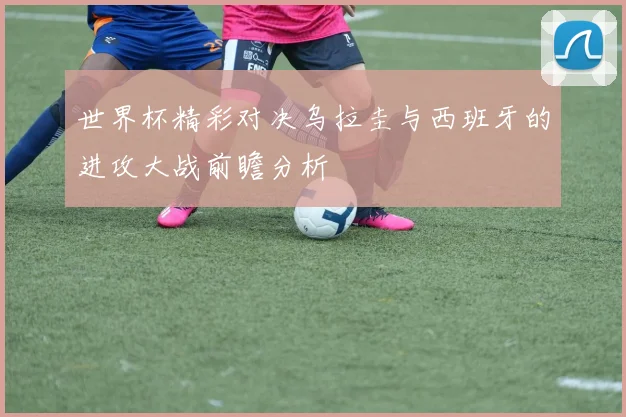 世界杯精彩对决乌拉圭与西班牙的进攻大战前瞻分析
