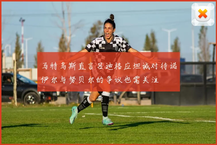 马特乌斯直言吕迪格应坦诚对待诺伊尔与努贝尔的争议也需关注
