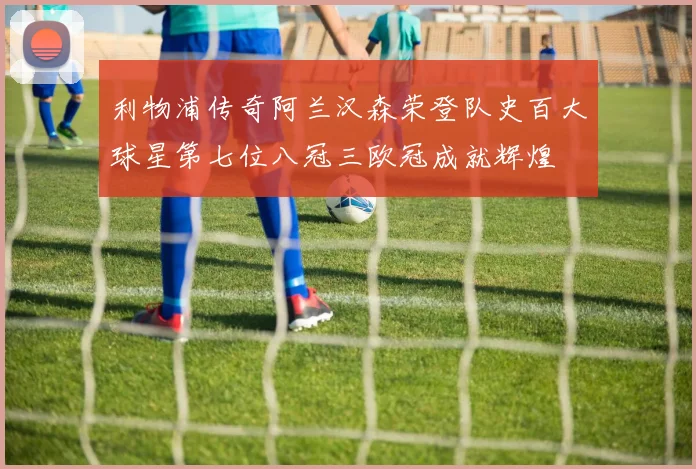 利物浦传奇阿兰汉森荣登队史百大球星第七位八冠三欧冠成就辉煌