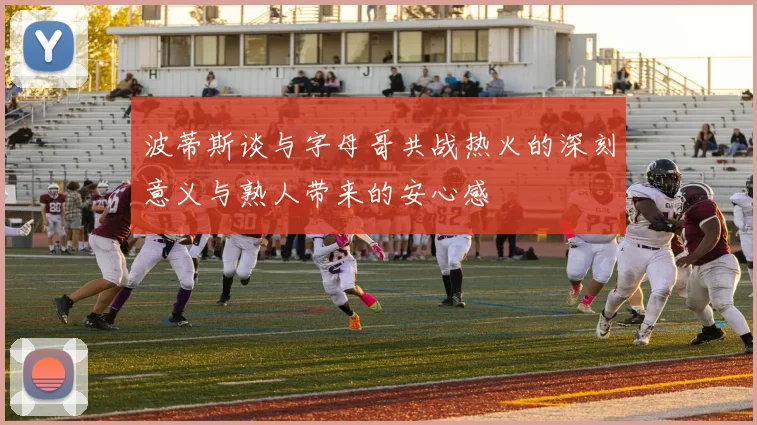 波蒂斯谈与字母哥共战热火的深刻意义与熟人带来的安心感