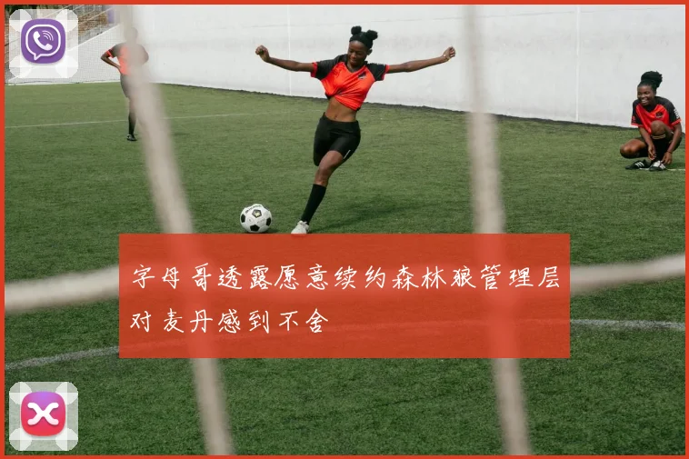 字母哥透露愿意续约森林狼管理层对麦丹感到不舍