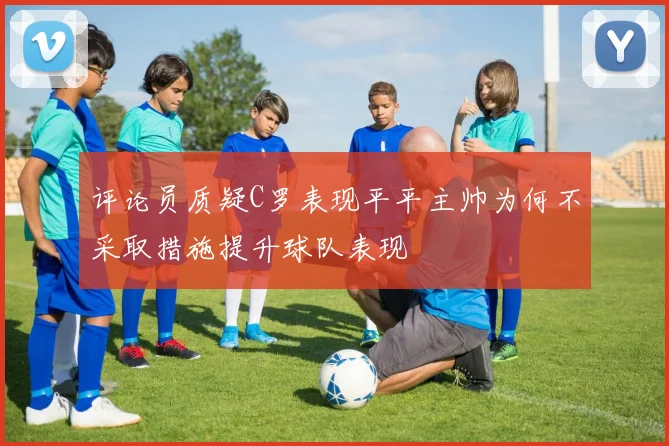 评论员质疑C罗表现平平主帅为何不采取措施提升球队表现