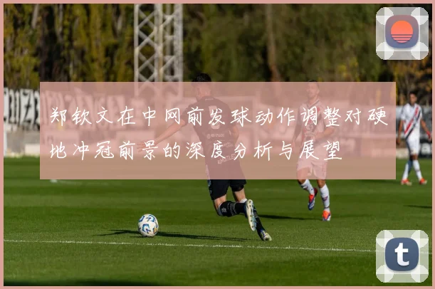 郑钦文在中网前发球动作调整对硬地冲冠前景的深度分析与展望