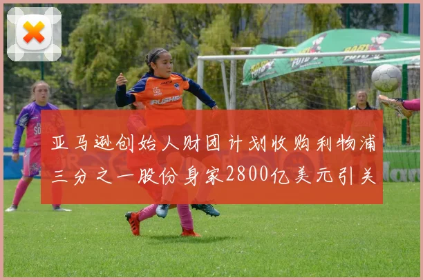 亚马逊创始人财团计划收购利物浦三分之一股份身家2800亿美元引关注