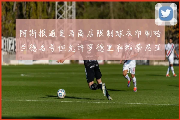 阿斯报道皇马商店限制球衣印制哈兰德名号但允许罗德里和维蒂尼亚印制