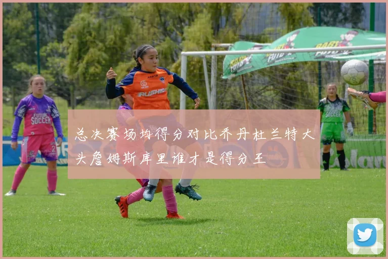 总决赛场均得分对比乔丹杜兰特大头詹姆斯库里谁才是得分王