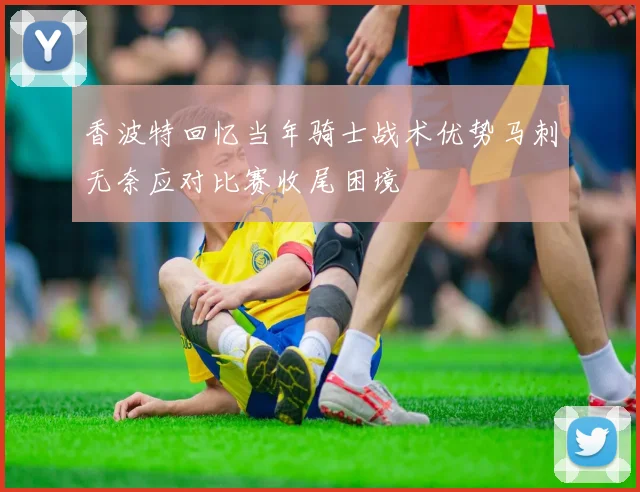 香波特回忆当年骑士战术优势马刺无奈应对比赛收尾困境
