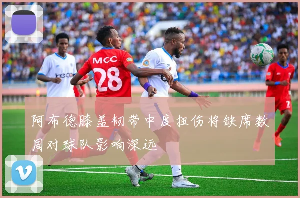 阿布德膝盖韧带中度扭伤将缺席数周对球队影响深远