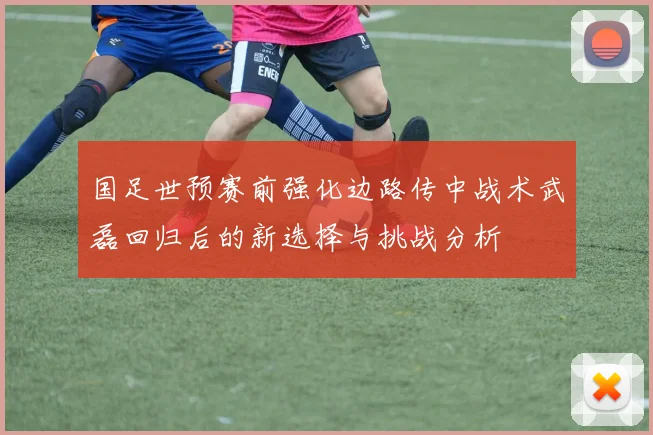 国足世预赛前强化边路传中战术武磊回归后的新选择与挑战分析