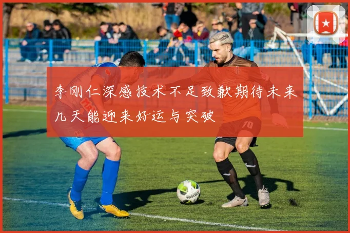 李刚仁深感技术不足致歉期待未来几天能迎来好运与突破