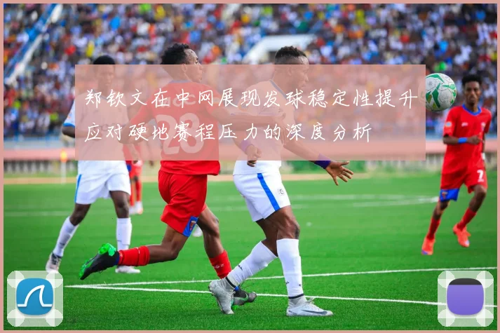 郑钦文在中网展现发球稳定性提升应对硬地赛程压力的深度分析