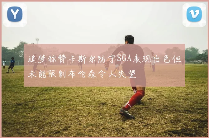追梦称赞卡斯尔防守SGA表现出色但未能限制布伦森令人失望