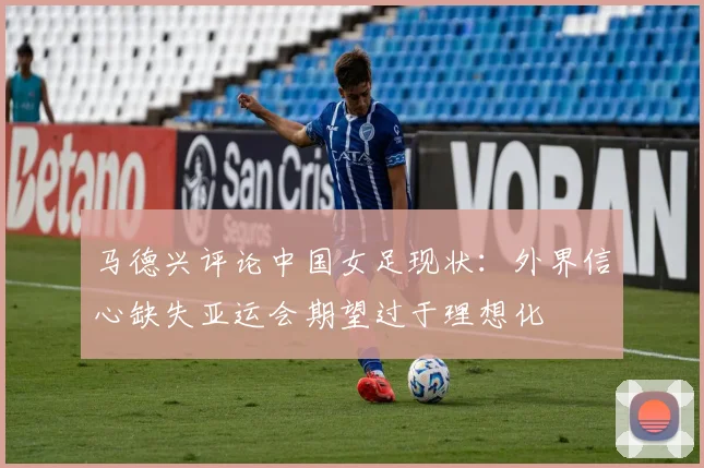 马德兴评论中国女足现状：外界信心缺失亚运会期望过于理想化